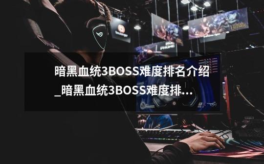 暗黑血统3BOSS难度排名介绍_暗黑血统3BOSS难度排名是什么-第1张-游戏信息-龙启网