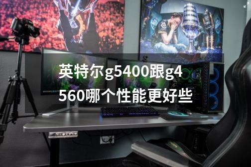 英特尔g5400跟g4560哪个性能更好些-第1张-游戏信息-龙启网