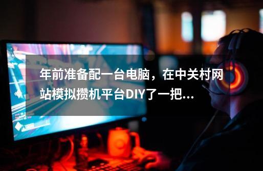 年前准备配一台电脑，在中关村网站模拟攒机平台DIY了一把，配置如下，请各位大虾指导一下^_^-第1张-游戏信息-龙启网