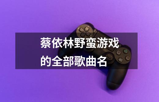 蔡依林野蛮游戏的全部歌曲名-第1张-游戏信息-龙启网