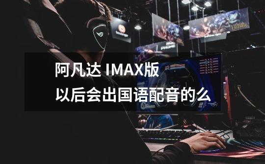 阿凡达 IMAX版 以后会出国语配音的么-第1张-游戏信息-龙启网