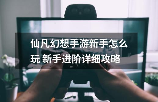 仙凡幻想手游新手怎么玩 新手进阶详细攻略-第1张-游戏信息-龙启网