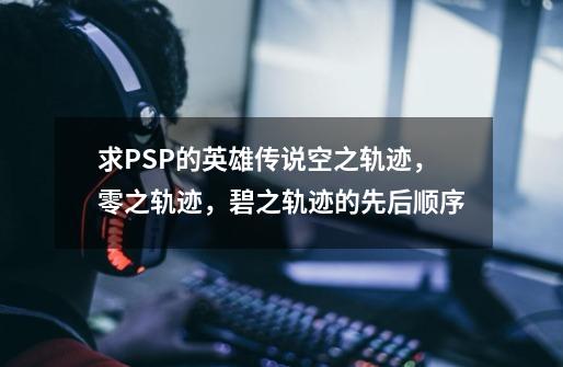 求PSP的英雄传说空之轨迹,零之轨迹,碧之轨迹的先后顺序-第1张-游戏信息-龙启网