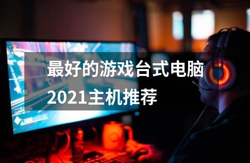 最好的游戏台式电脑2021主机推荐-第1张-游戏信息-龙启网
