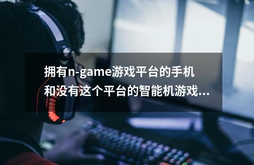 拥有n-game游戏平台的手机和没有这个平台的智能机游戏性能差很多吗-第1张-游戏信息-龙启网