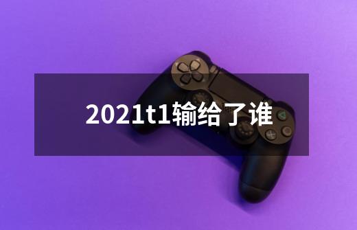 2021t1输给了谁-第1张-游戏信息-龙启网