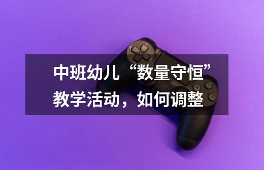 中班幼儿“数量守恒”教学活动,如何调整-第1张-游戏信息-龙启网