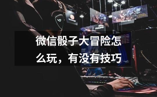 微信骰子大冒险怎么玩,有没有技巧-第1张-游戏信息-龙启网
