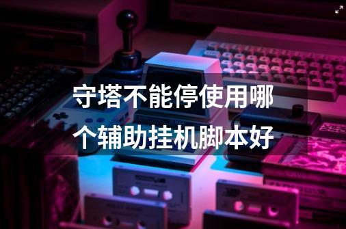 守塔不能停使用哪个辅助挂机脚本好-第1张-游戏信息-龙启网