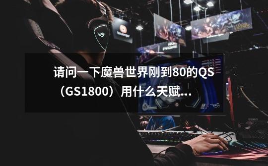 请问一下魔兽世界刚到80的QS(GS1800)用什么天赋下副本比较好组队呢-第1张-游戏信息-龙启网