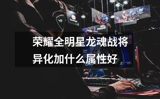 荣耀全明星龙魂战将异化加什么属性好-第1张-游戏信息-龙启网
