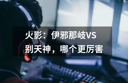 火影:伊邪那岐VS别天神,哪个更厉害-第1张-游戏信息-龙启网