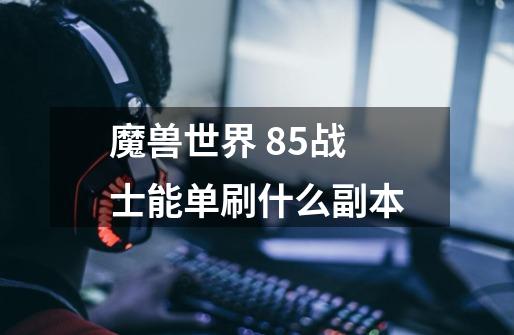 魔兽世界 85战士能单刷什么副本-第1张-游戏信息-龙启网