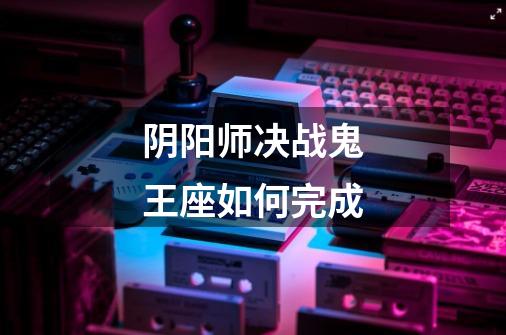 阴阳师决战鬼王座如何完成-第1张-游戏信息-龙启网