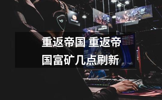 重返帝国 重返帝国富矿几点刷新-第1张-游戏信息-龙启网