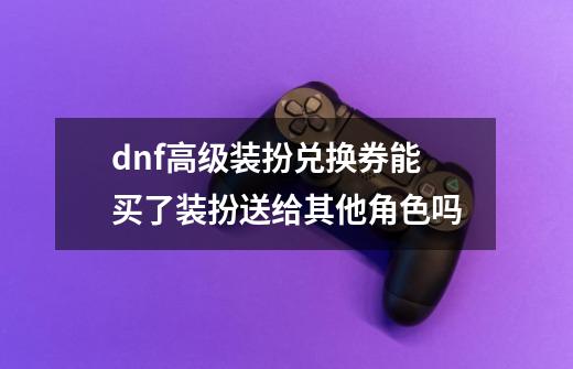 dnf高级装扮兑换券能买了装扮送给其他角色吗-第1张-游戏信息-龙启网
