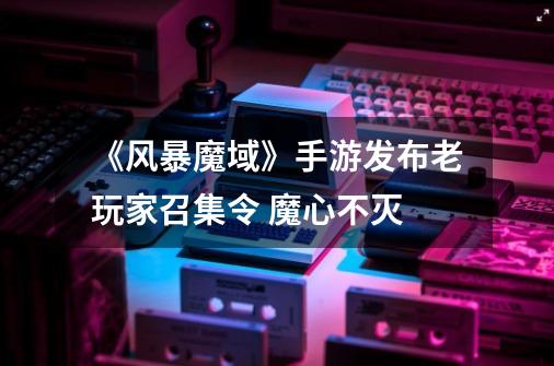 《风暴魔域》手游发布老玩家召集令 魔心不灭-第1张-游戏信息-龙启网