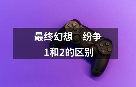 最终幻想　纷争　1和2的区别-第1张-游戏信息-龙启网