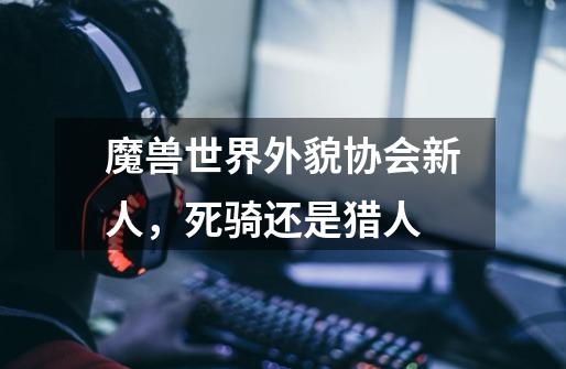 魔兽世界外貌协会新人，死骑还是猎人-第1张-游戏信息-龙启网