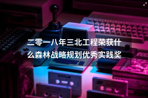 二零一八年三北工程荣获什么森林战略规划优秀实践奖-第1张-游戏信息-龙启网