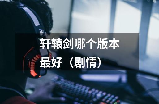 轩辕剑哪个版本最好（剧情）-第1张-游戏信息-龙启网