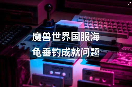 魔兽世界国服海龟垂钓成就问题-第1张-游戏信息-龙启网