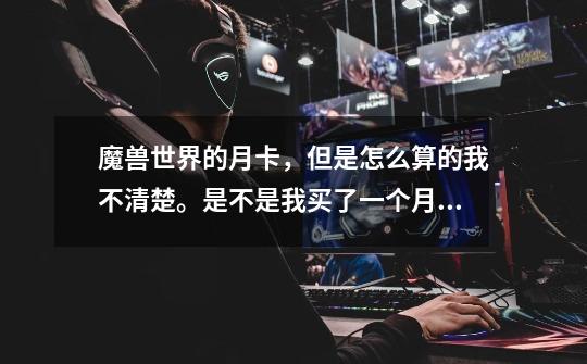 魔兽世界的月卡,但是怎么算的我不清楚。是不是我买了一个月卡不管这30天里我又没有玩都会抠掉时间吗-第1张-游戏信息-龙启网