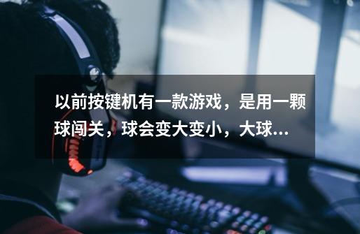 以前按键机有一款游戏，是用一颗球闯关，球会变大变小，大球能浮在水面上，小球会沉下去，大球谭的高，小-第1张-游戏信息-龙启网