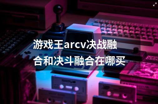 游戏王arcv决战融合和决斗融合在哪买-第1张-游戏信息-龙启网