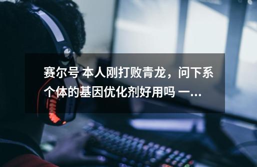 赛尔号 本人刚打败青龙,问下系个体的基因优化剂好用吗 一次加多少,还有青龙的保守性格血是504极限吗-第1张-游戏信息-龙启网