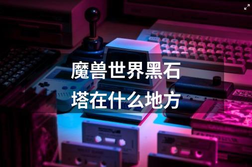 魔兽世界黑石塔在什么地方-第1张-游戏信息-龙启网