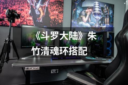 《斗罗大陆》朱竹清魂环搭配-第1张-游戏信息-龙启网