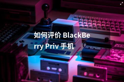 如何评价 BlackBerry Priv 手机-第1张-游戏信息-龙启网