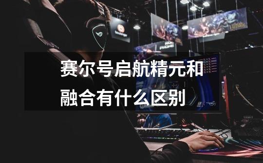 赛尔号启航精元和融合有什么区别-第1张-游戏信息-龙启网