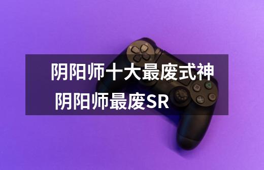 阴阳师十大最废式神 阴阳师最废SR-第1张-游戏信息-龙启网