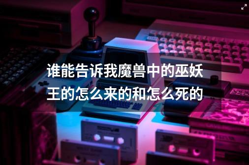 谁能告诉我魔兽中的巫妖王的怎么来的和怎么死的-第1张-游戏信息-龙启网