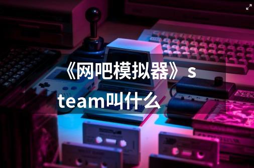 《网吧模拟器》steam叫什么-第1张-游戏信息-龙启网