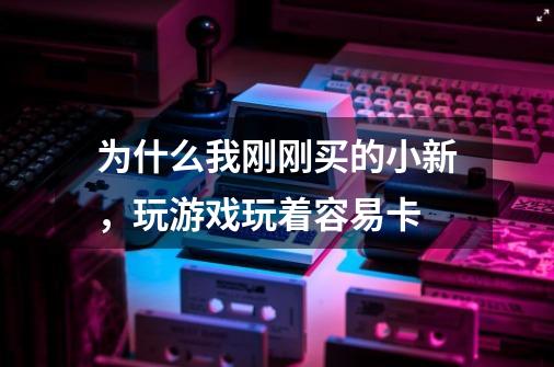 为什么我刚刚买的小新,玩游戏玩着容易卡-第1张-游戏信息-龙启网