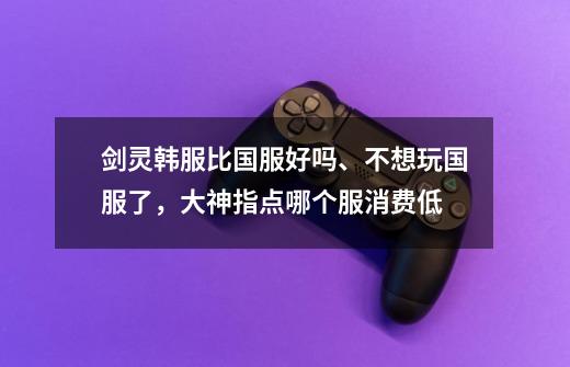 剑灵韩服比国服好吗、不想玩国服了，大神.指点.哪个服消费低-第1张-游戏信息-龙启网