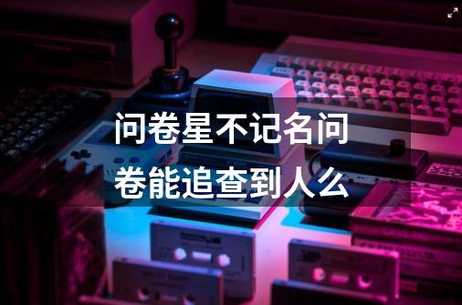问卷星不记名问卷能追查到人么-第1张-游戏信息-龙启网