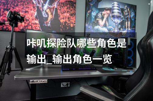 咔叽探险队哪些角色是输出_输出角色一览-第1张-游戏信息-龙启网