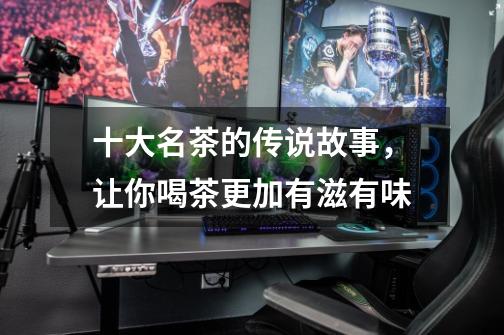 十大名茶的传说故事,让你喝茶更加有滋有味-第1张-游戏信息-龙启网