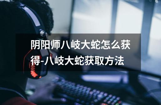 阴阳师八岐大蛇怎么获得-八岐大蛇获取方法-第1张-游戏信息-龙启网