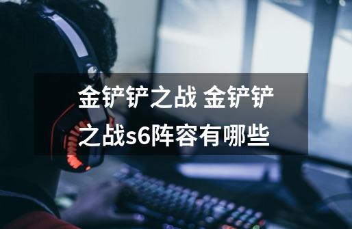 金铲铲之战 金铲铲之战s6阵容有哪些-第1张-游戏信息-龙启网