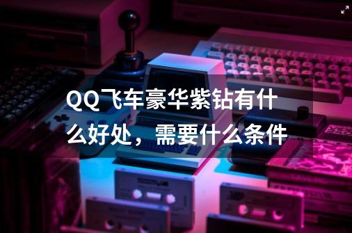 QQ飞车豪华紫钻有什么好处，需要什么条件-第1张-游戏信息-龙启网