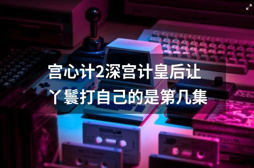 宫心计2深宫计皇后让丫鬟打自己的是第几集-第1张-游戏信息-龙启网