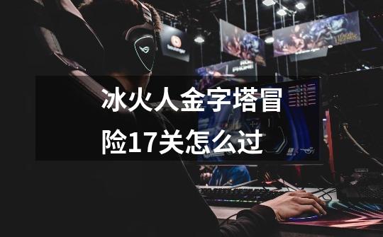 冰火人金字塔冒险17关怎么过-第1张-游戏信息-龙启网