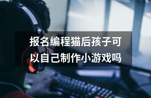 报名编程猫后孩子可以自己制作小游戏吗-第1张-游戏信息-龙启网
