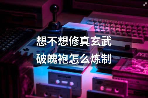 想不想修真玄武破魄袍怎么炼制-第1张-游戏信息-龙启网