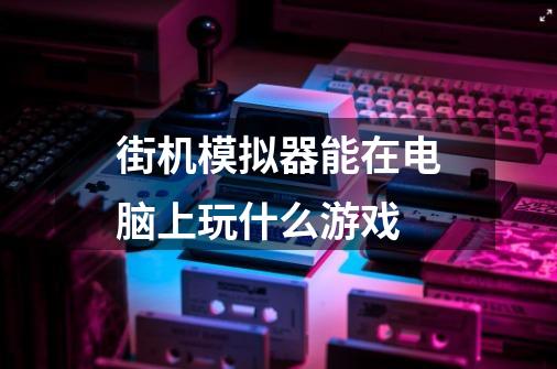 街机模拟器能在电脑上玩什么游戏-第1张-游戏信息-龙启网
